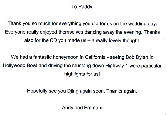 To Paddy, Thank you so much for everything you did for us on the wedding day. Everyone really enjoyed themselves dancing away the evening. Thanks also for the CD you made us - a really lovely thought. We had a fantastic honeymoon in California - seeing Bob Dylan in Hollywood Bowl and driving the mustang down Highway 1 were particular highlights for us! Hopefully see you DJing again soon. Thanks again. Andy and Emma x