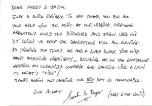 Dear Paddy & Jason, Just a quick scribble to say thank you for all your help with the music at our wedding. Everyone absolutely loved the Disco Shed and Jason used his DJ skills to keep the dancefloor full all evening by spinning top tunes. We had a super duper time with many amazing highlights... including me on the dancefloor wearing my customised Converse and dancing like a loon to MGMT's "Kids"! Thanks again for making our BIG day so memorable. Love always, Sarah & Roger